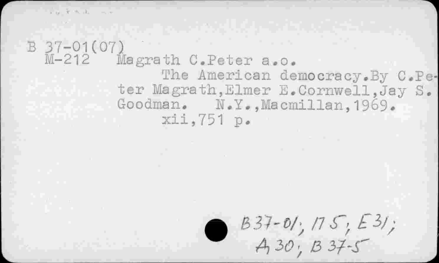 ﻿B 37-01(07)
M-212 Magrath C.Beter a.o.
The American democracy.By C.P ter Magrath,Elmer E.Cornwell,Jay S Goodman. N.Y.,Macmillan,1969.
xii,751 p.
£	/7 X; £3/;